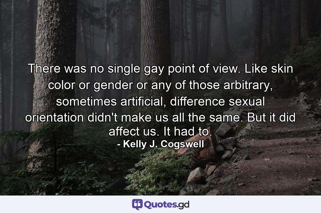 There was no single gay point of view. Like skin color or gender or any of those arbitrary, sometimes artificial, difference sexual orientation didn't make us all the same. But it did affect us. It had to. - Quote by Kelly J. Cogswell