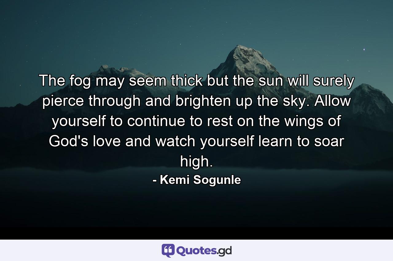 The fog may seem thick but the sun will surely pierce through and brighten up the sky. Allow yourself to continue to rest on the wings of God's love and watch yourself learn to soar high. - Quote by Kemi Sogunle