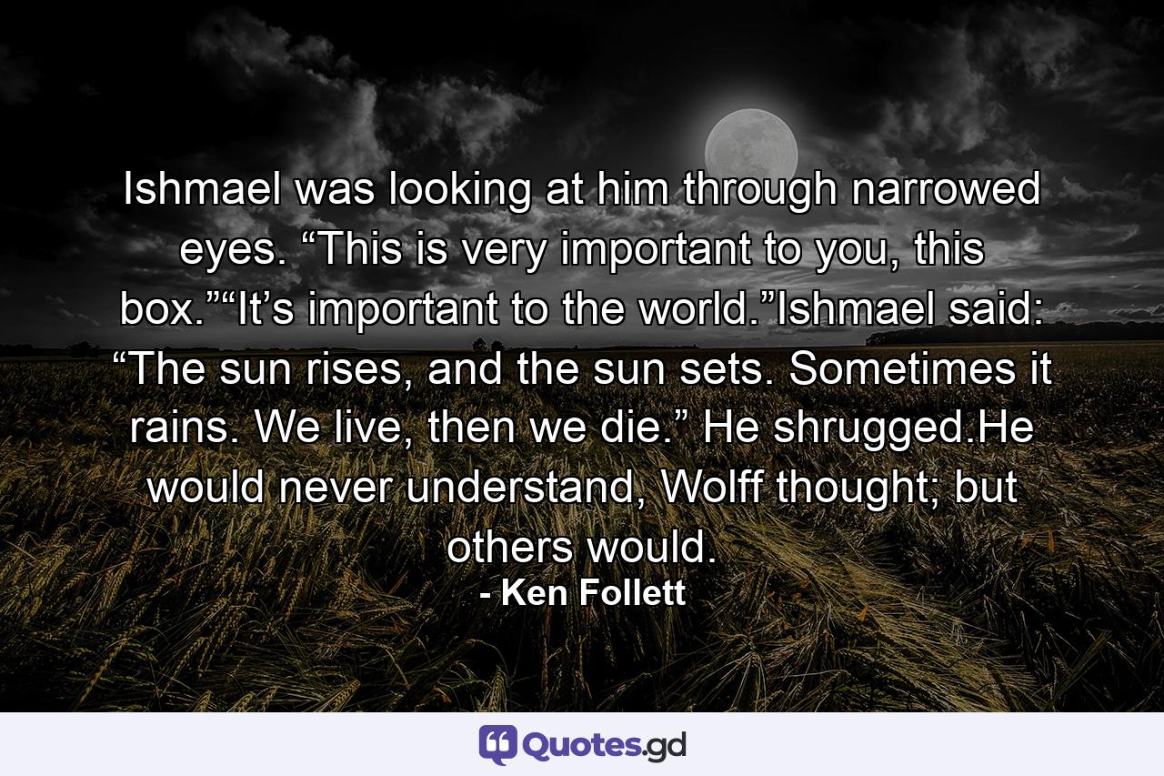 Ishmael was looking at him through narrowed eyes. “This is very important to you, this box.”“It’s important to the world.”Ishmael said: “The sun rises, and the sun sets. Sometimes it rains. We live, then we die.” He shrugged.He would never understand, Wolff thought; but others would. - Quote by Ken Follett