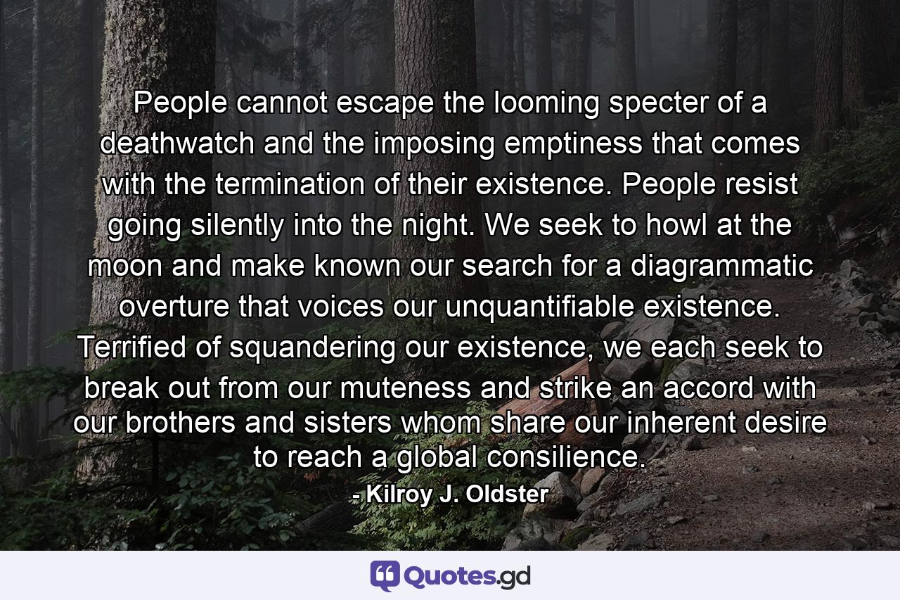 People cannot escape the looming specter of a deathwatch and the imposing emptiness that comes with the termination of their existence. People resist going silently into the night. We seek to howl at the moon and make known our search for a diagrammatic overture that voices our unquantifiable existence. Terrified of squandering our existence, we each seek to break out from our muteness and strike an accord with our brothers and sisters whom share our inherent desire to reach a global consilience. - Quote by Kilroy J. Oldster