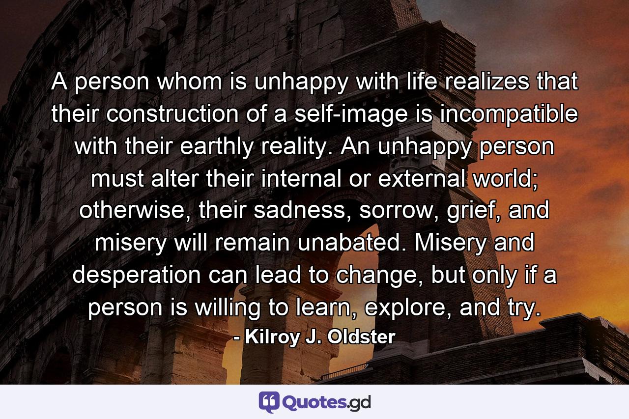 A person whom is unhappy with life realizes that their construction of a self-image is incompatible with their earthly reality. An unhappy person must alter their internal or external world; otherwise, their sadness, sorrow, grief, and misery will remain unabated. Misery and desperation can lead to change, but only if a person is willing to learn, explore, and try. - Quote by Kilroy J. Oldster