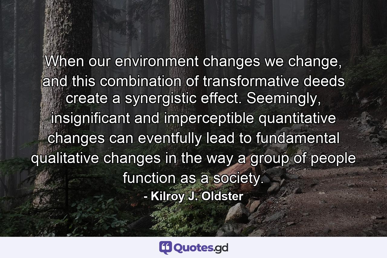 When our environment changes we change, and this combination of transformative deeds create a synergistic effect. Seemingly, insignificant and imperceptible quantitative changes can eventfully lead to fundamental qualitative changes in the way a group of people function as a society. - Quote by Kilroy J. Oldster