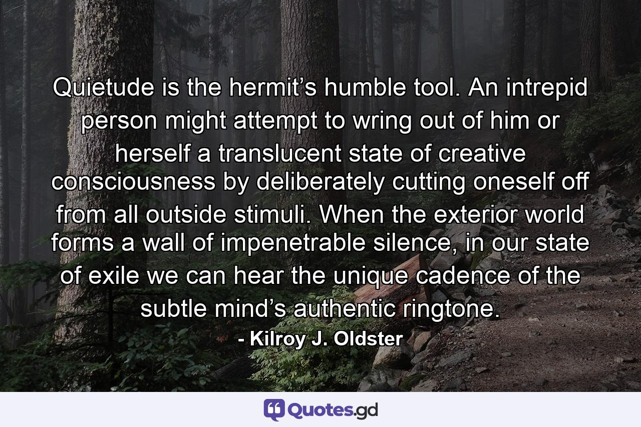 Quietude is the hermit’s humble tool. An intrepid person might attempt to wring out of him or herself a translucent state of creative consciousness by deliberately cutting oneself off from all outside stimuli. When the exterior world forms a wall of impenetrable silence, in our state of exile we can hear the unique cadence of the subtle mind’s authentic ringtone. - Quote by Kilroy J. Oldster