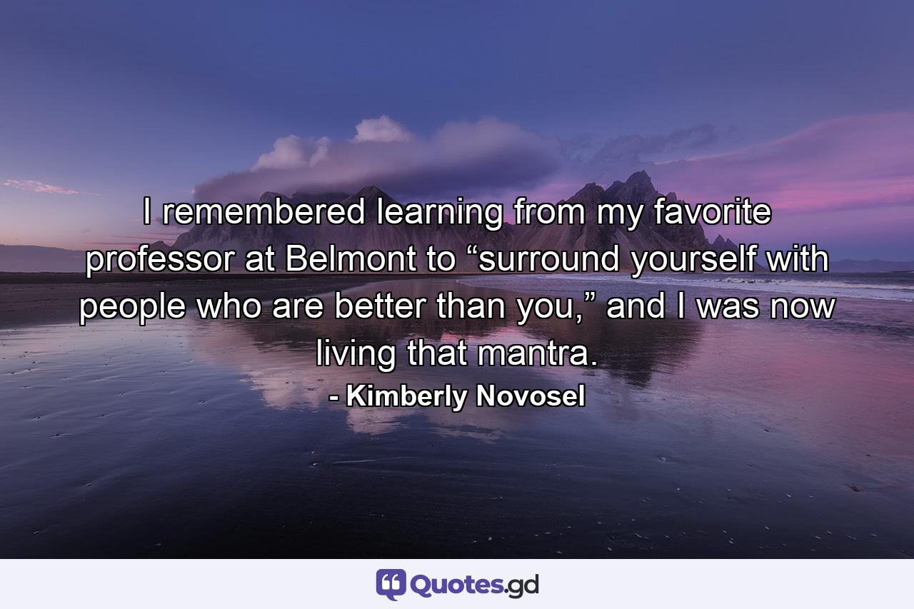 I remembered learning from my favorite professor at Belmont to “surround yourself with people who are better than you,” and I was now living that mantra. - Quote by Kimberly Novosel