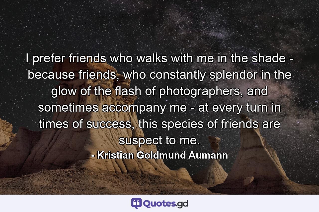 I prefer friends who walks with me in the shade - because friends, who constantly splendor in the glow of the flash of photographers, and sometimes accompany me - at every turn in times of success, this species of friends are suspect to me. - Quote by Kristian Goldmund Aumann