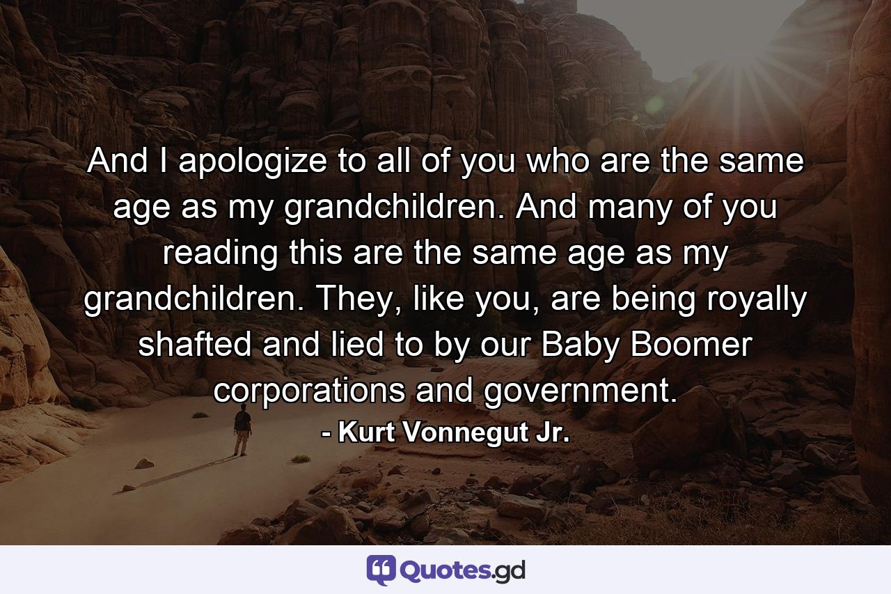 And I apologize to all of you who are the same age as my grandchildren. And many of you reading this are the same age as my grandchildren. They, like you, are being royally shafted and lied to by our Baby Boomer corporations and government. - Quote by Kurt Vonnegut Jr.