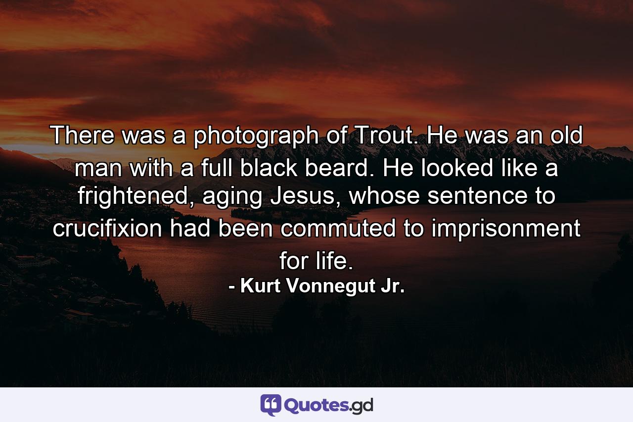 There was a photograph of Trout. He was an old man with a full black beard. He looked like a frightened, aging Jesus, whose sentence to crucifixion had been commuted to imprisonment for life. - Quote by Kurt Vonnegut Jr.