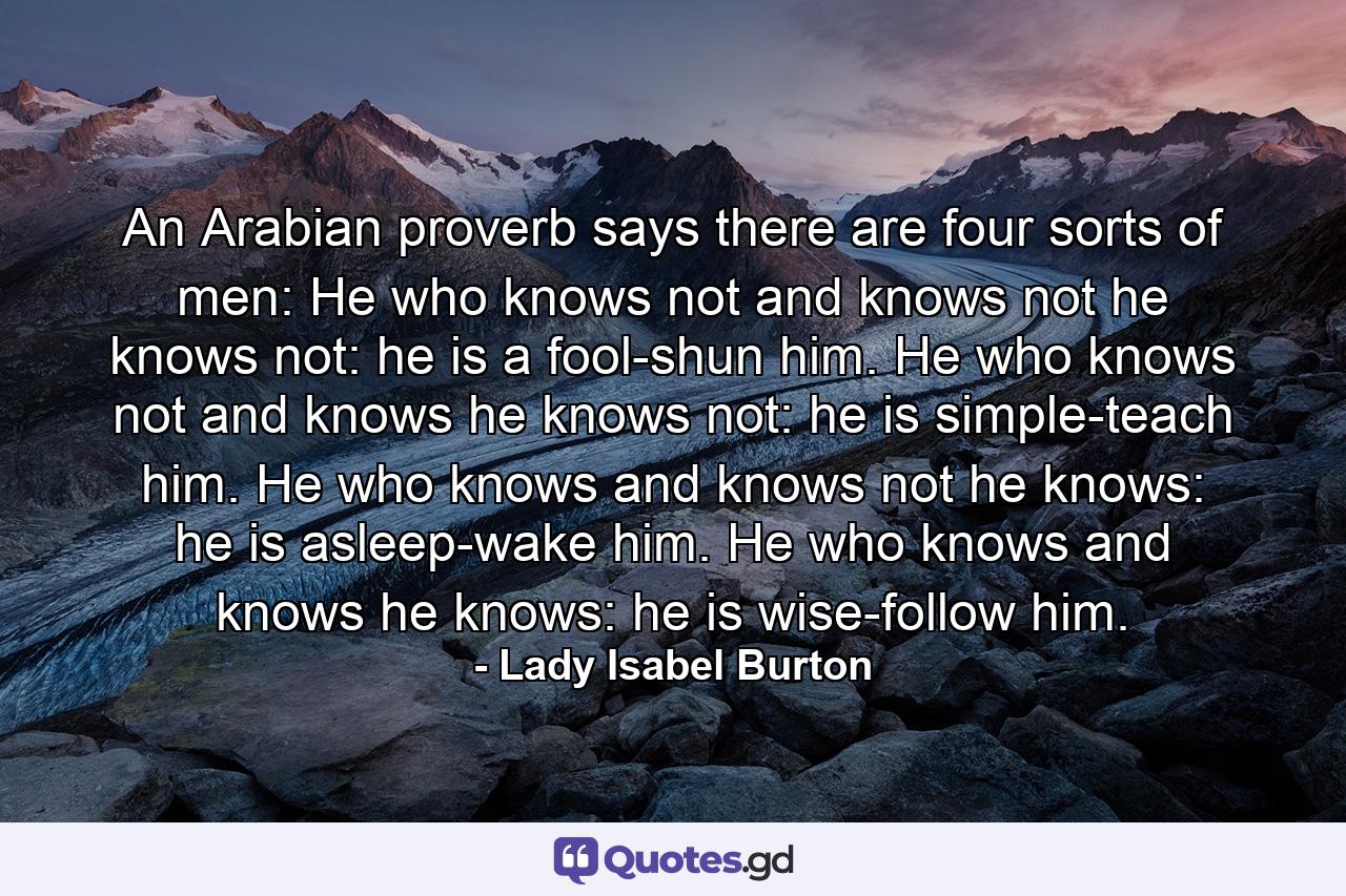 An Arabian proverb says there are four sorts of men: He who knows not and knows not he knows not: he is a fool-shun him. He who knows not and knows he knows not: he is simple-teach him. He who knows and knows not he knows: he is asleep-wake him. He who knows and knows he knows: he is wise-follow him. - Quote by Lady Isabel Burton