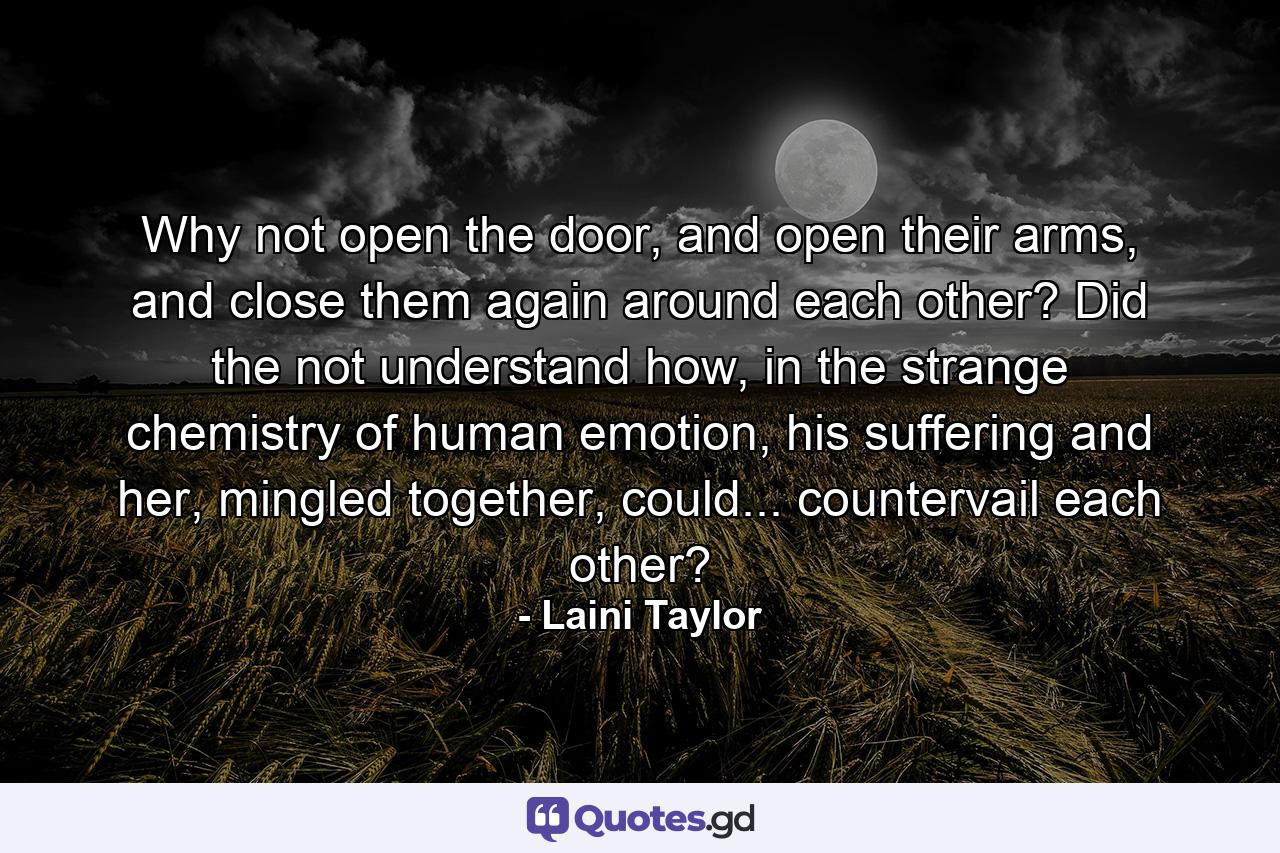 Why not open the door, and open their arms, and close them again around each other? Did the not understand how, in the strange chemistry of human emotion, his suffering and her, mingled together, could... countervail each other? - Quote by Laini Taylor