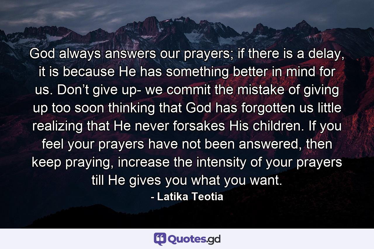 God always answers our prayers; if there is a delay, it is because He has something better in mind for us. Don’t give up- we commit the mistake of giving up too soon thinking that God has forgotten us little realizing that He never forsakes His children. If you feel your prayers have not been answered, then keep praying, increase the intensity of your prayers till He gives you what you want. - Quote by Latika Teotia