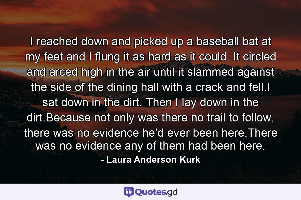 I reached down and picked up a baseball bat at my feet and I flung it as hard as it could. It circled and arced high in the air until it slammed against the side of the dining hall with a crack and fell.I sat down in the dirt. Then I lay down in the dirt.Because not only was there no trail to follow, there was no evidence he’d ever been here.There was no evidence any of them had been here. - Quote by Laura Anderson Kurk