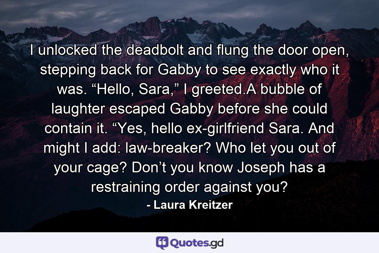 I unlocked the deadbolt and flung the door open, stepping back for Gabby to see exactly who it was. “Hello, Sara,” I greeted.A bubble of laughter escaped Gabby before she could contain it. “Yes, hello ex-girlfriend Sara. And might I add: law-breaker? Who let you out of your cage? Don’t you know Joseph has a restraining order against you? - Quote by Laura Kreitzer