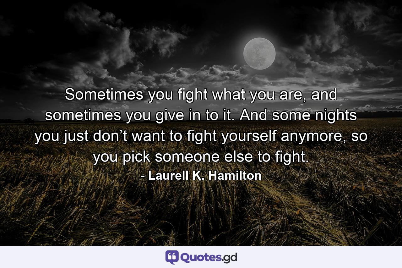 Sometimes you fight what you are, and sometimes you give in to it. And some nights you just don’t want to fight yourself anymore, so you pick someone else to fight. - Quote by Laurell K. Hamilton