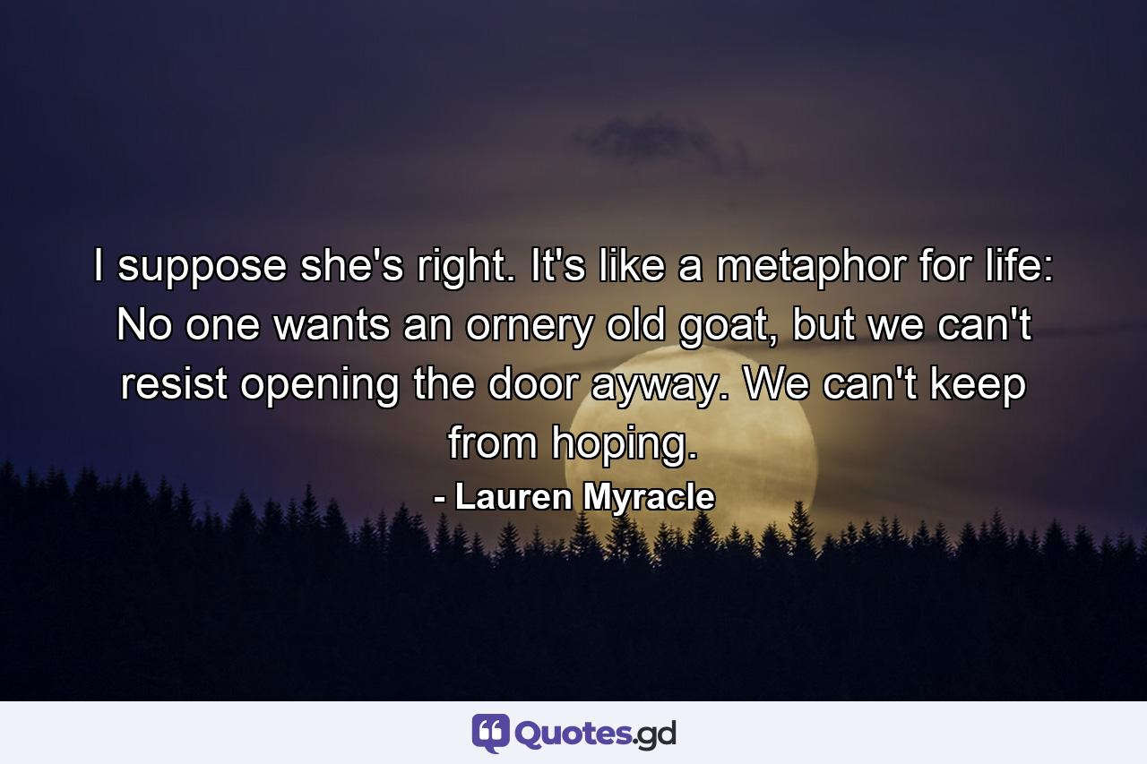 I suppose she's right. It's like a metaphor for life: No one wants an ornery old goat, but we can't resist opening the door ayway. We can't keep from hoping. - Quote by Lauren Myracle