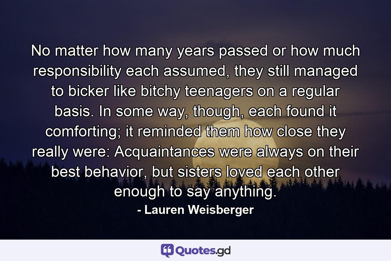 No matter how many years passed or how much responsibility each assumed, they still managed to bicker like bitchy teenagers on a regular basis. In some way, though, each found it comforting; it reminded them how close they really were: Acquaintances were always on their best behavior, but sisters loved each other enough to say anything. - Quote by Lauren Weisberger