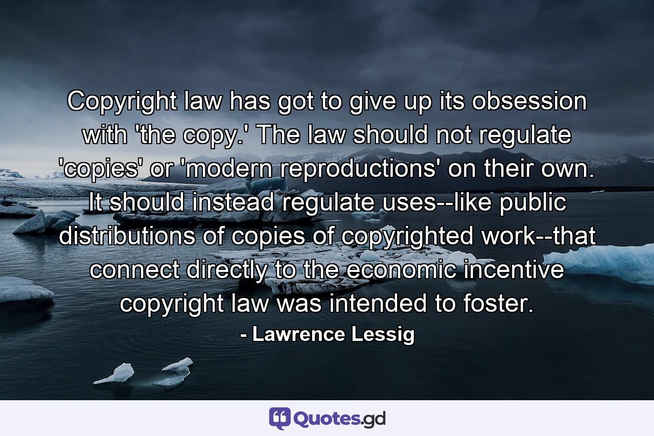 Copyright law has got to give up its obsession with 'the copy.' The law should not regulate 'copies' or 'modern reproductions' on their own. It should instead regulate uses--like public distributions of copies of copyrighted work--that connect directly to the economic incentive copyright law was intended to foster. - Quote by Lawrence Lessig