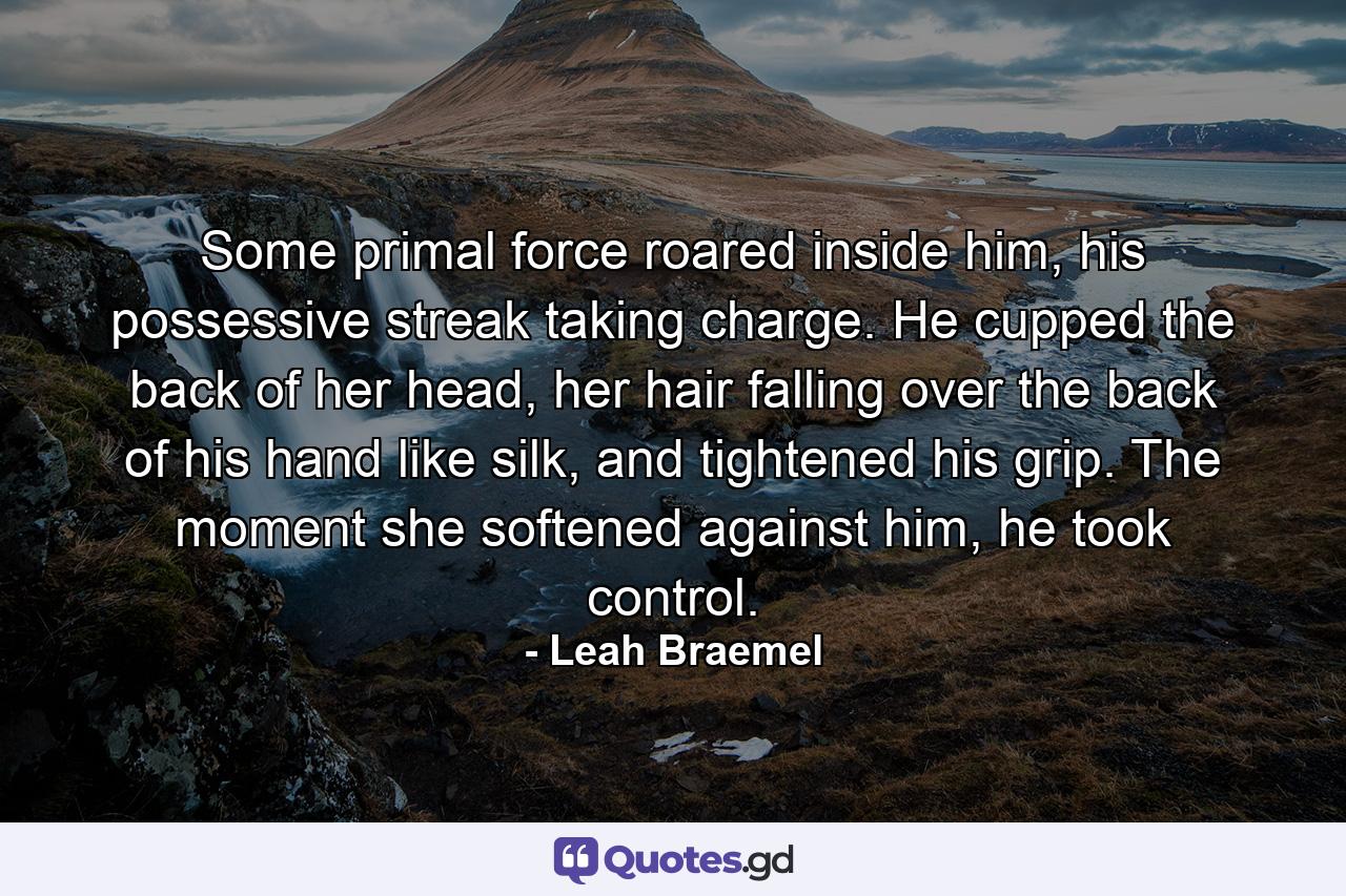 Some primal force roared inside him, his possessive streak taking charge. He cupped the back of her head, her hair falling over the back of his hand like silk, and tightened his grip. The moment she softened against him, he took control. - Quote by Leah Braemel