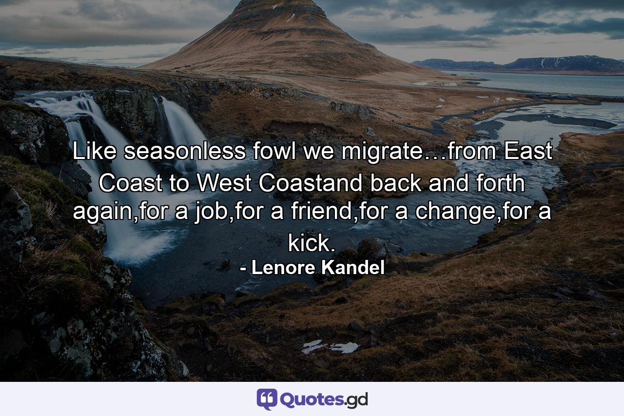 Like seasonless fowl we migrate…from East Coast to West Coastand back and forth again,for a job,for a friend,for a change,for a kick. - Quote by Lenore Kandel