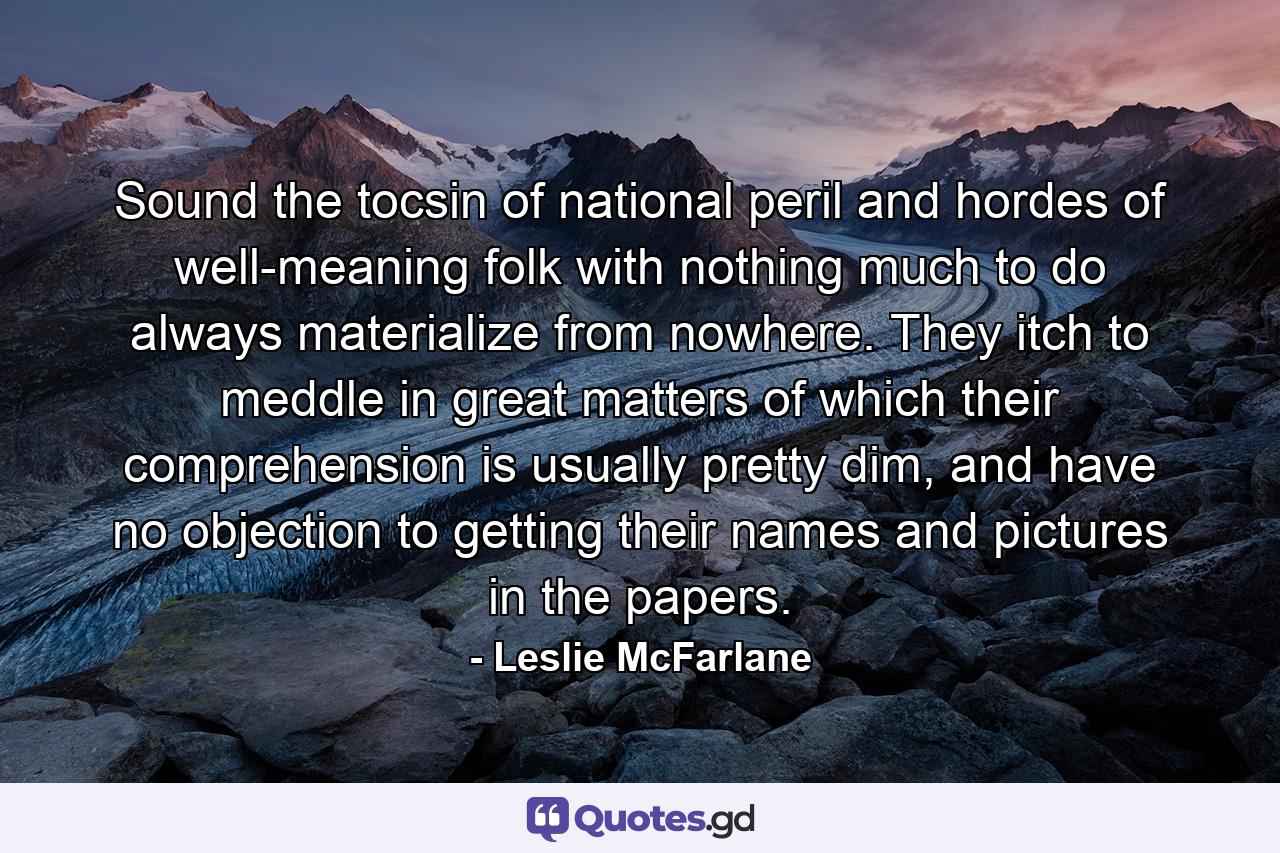 Sound the tocsin of national peril and hordes of well-meaning folk with nothing much to do always materialize from nowhere. They itch to meddle in great matters of which their comprehension is usually pretty dim, and have no objection to getting their names and pictures in the papers. - Quote by Leslie McFarlane