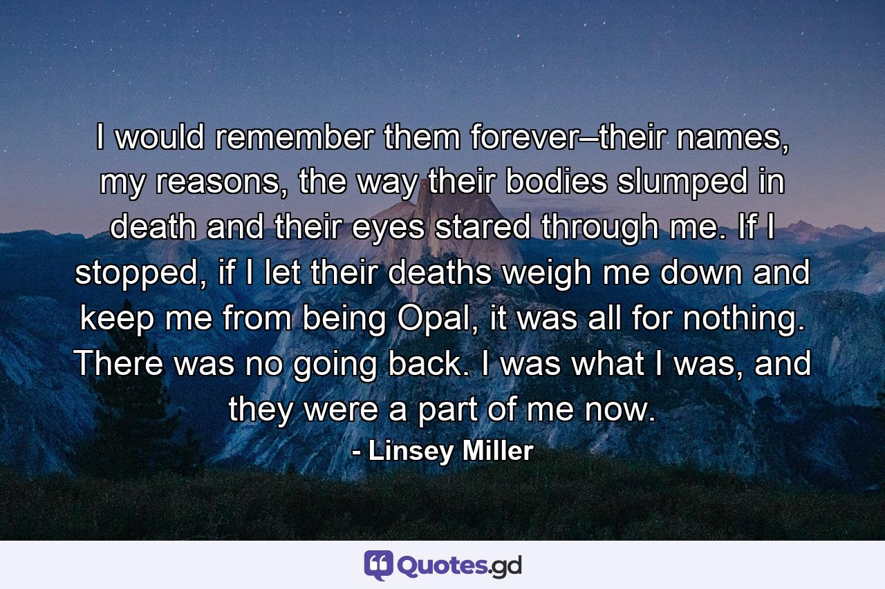 I would remember them forever–their names, my reasons, the way their bodies slumped in death and their eyes stared through me. If I stopped, if I let their deaths weigh me down and keep me from being Opal, it was all for nothing. There was no going back. I was what I was, and they were a part of me now. - Quote by Linsey Miller