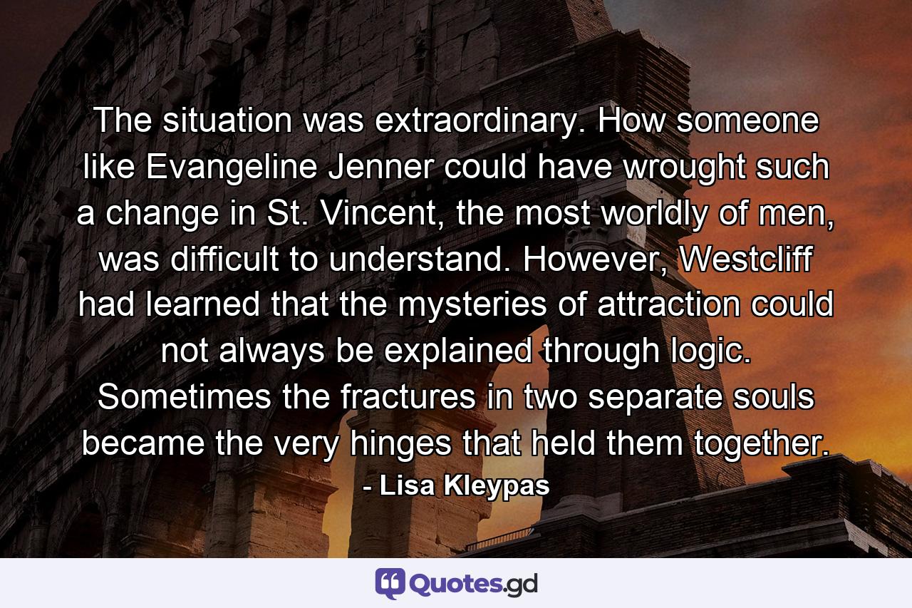 The situation was extraordinary. How someone like Evangeline Jenner could have wrought such a change in St. Vincent, the most worldly of men, was difficult to understand. However, Westcliff had learned that the mysteries of attraction could not always be explained through logic. Sometimes the fractures in two separate souls became the very hinges that held them together. - Quote by Lisa Kleypas