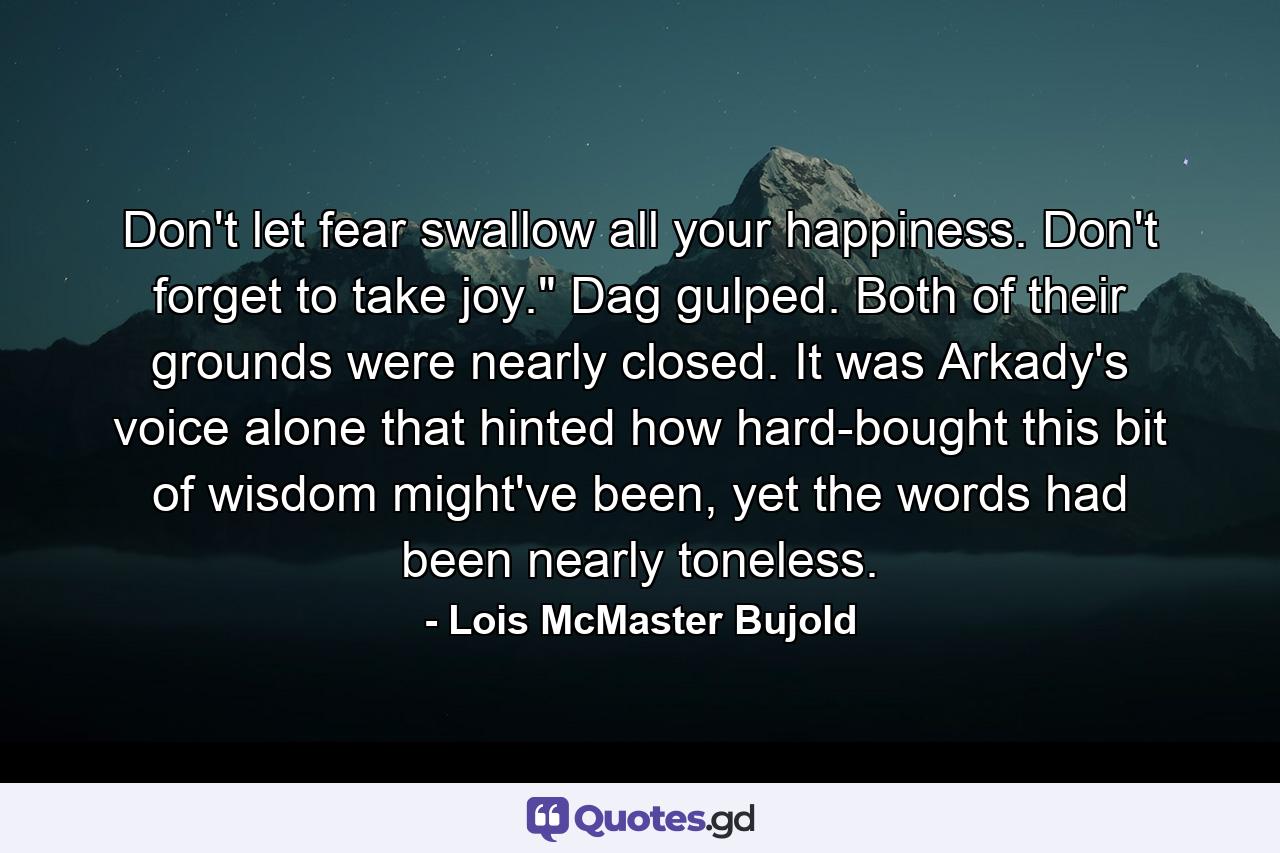 Don't let fear swallow all your happiness. Don't forget to take joy.