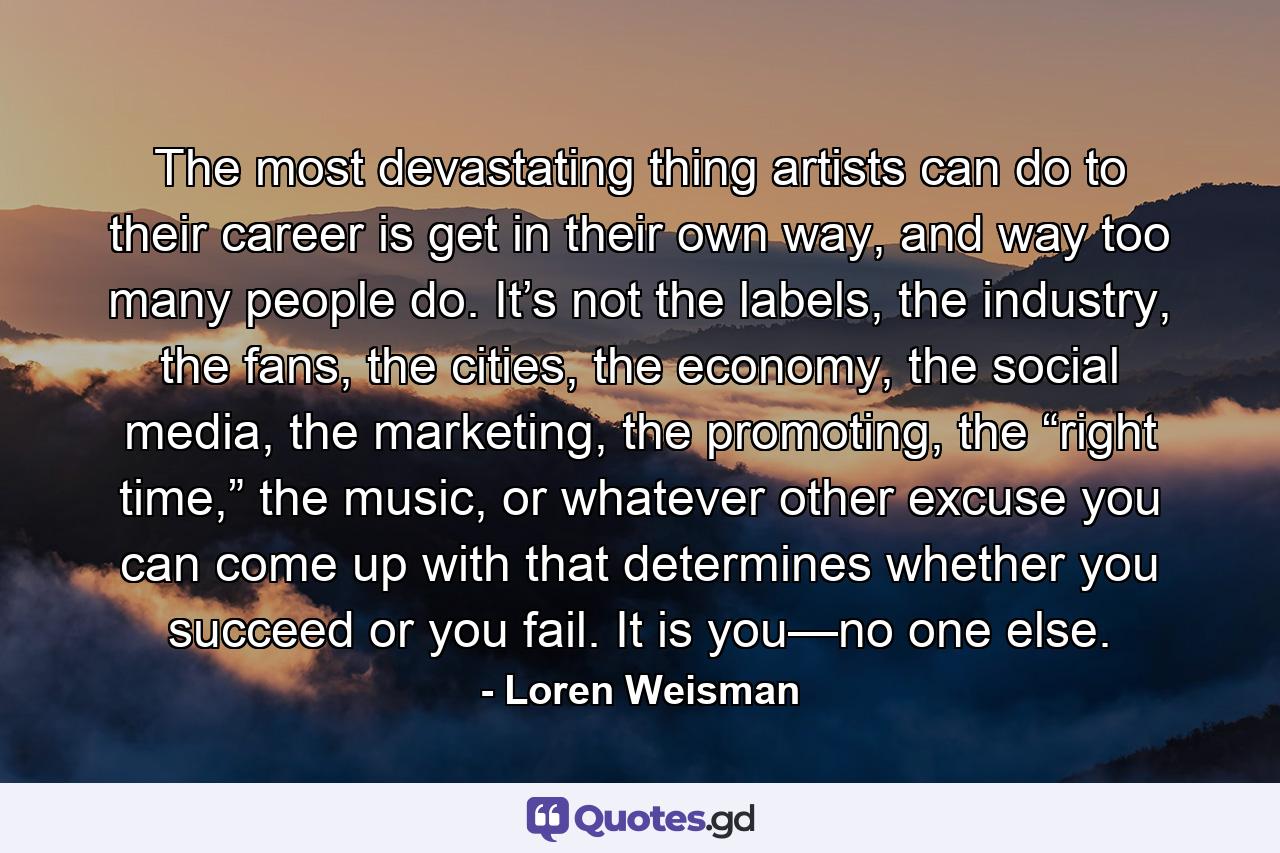 The most devastating thing artists can do to their career is get in their own way, and way too many people do. It’s not the labels, the industry, the fans, the cities, the economy, the social media, the marketing, the promoting, the “right time,” the music, or whatever other excuse you can come up with that determines whether you succeed or you fail. It is you—no one else. - Quote by Loren Weisman