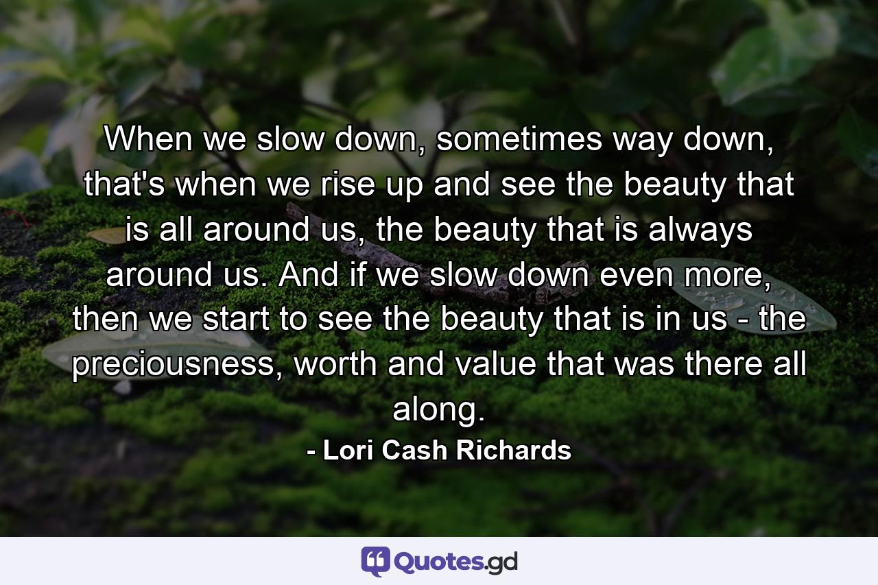 When we slow down, sometimes way down, that's when we rise up and see the beauty that is all around us, the beauty that is always around us. And if we slow down even more, then we start to see the beauty that is in us - the preciousness, worth and value that was there all along. - Quote by Lori Cash Richards