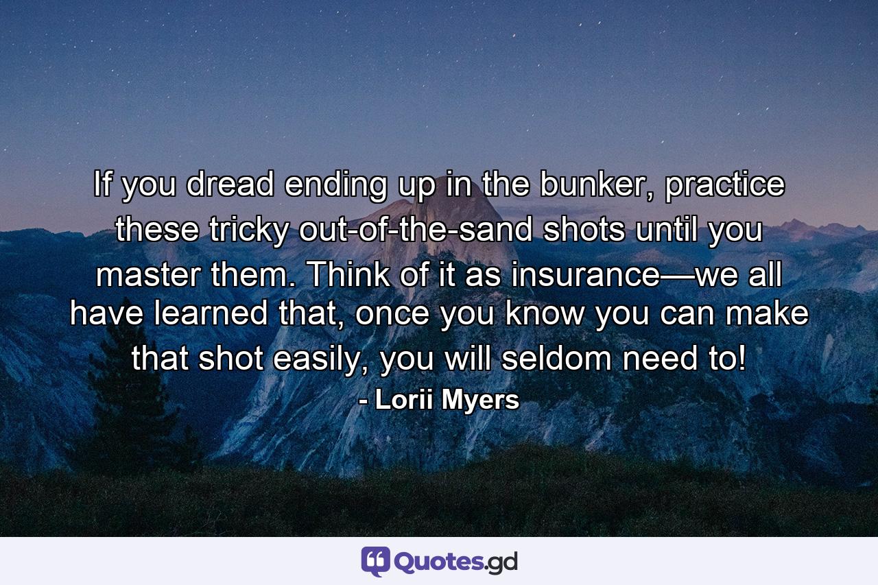 If you dread ending up in the bunker, practice these tricky out-of-the-sand shots until you master them. Think of it as insurance—we all have learned that, once you know you can make that shot easily, you will seldom need to! - Quote by Lorii Myers