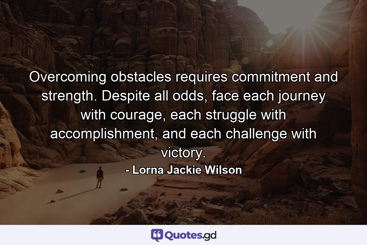 Overcoming obstacles requires commitment and strength. Despite all odds, face each journey with courage, each struggle with accomplishment, and each challenge with victory. - Quote by Lorna Jackie Wilson