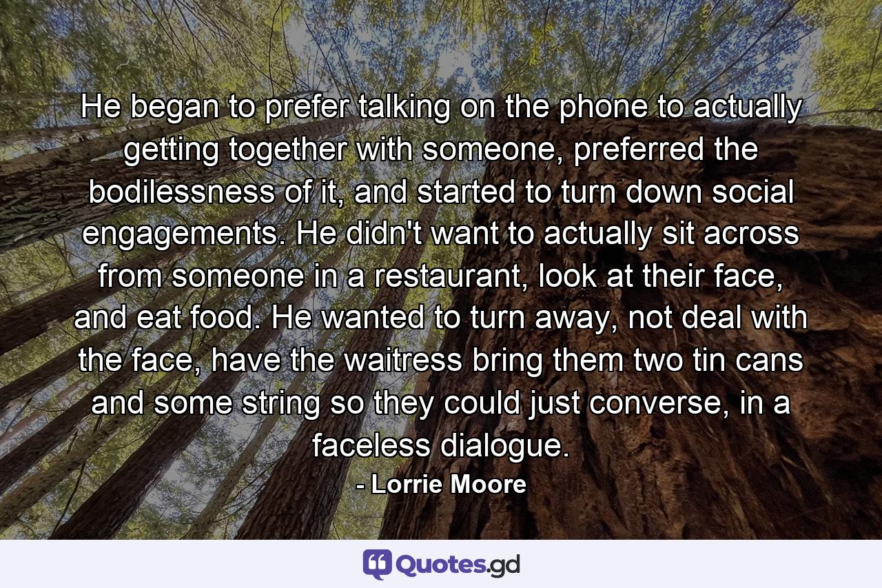 He began to prefer talking on the phone to actually getting together with someone, preferred the bodilessness of it, and started to turn down social engagements. He didn't want to actually sit across from someone in a restaurant, look at their face, and eat food. He wanted to turn away, not deal with the face, have the waitress bring them two tin cans and some string so they could just converse, in a faceless dialogue. - Quote by Lorrie Moore