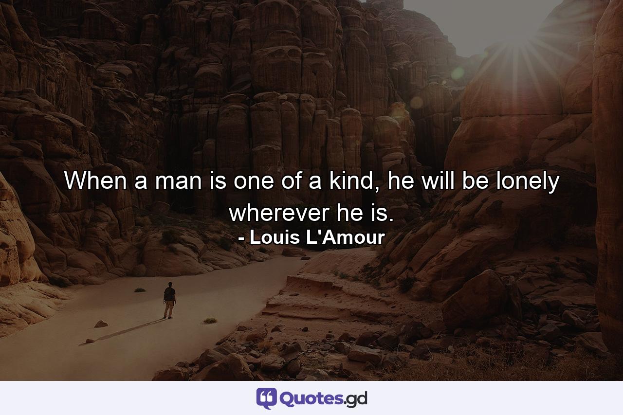 When a man is one of a kind, he will be lonely wherever he is. - Quote by Louis L'Amour