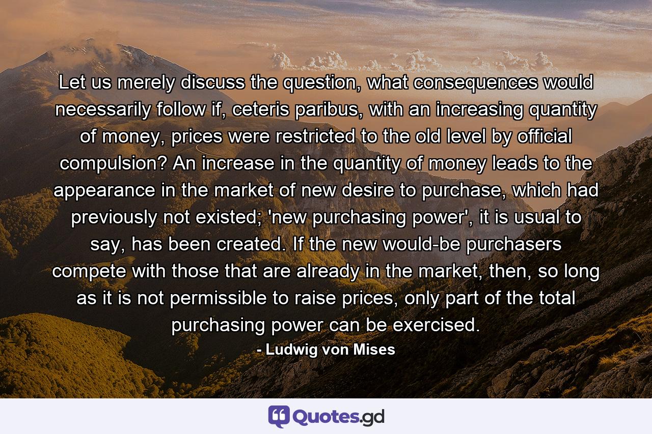 Let us merely discuss the question, what consequences would necessarily follow if, ceteris paribus, with an increasing quantity of money, prices were restricted to the old level by official compulsion? An increase in the quantity of money leads to the appearance in the market of new desire to purchase, which had previously not existed; 'new purchasing power', it is usual to say, has been created. If the new would-be purchasers compete with those that are already in the market, then, so long as it is not permissible to raise prices, only part of the total purchasing power can be exercised. - Quote by Ludwig von Mises