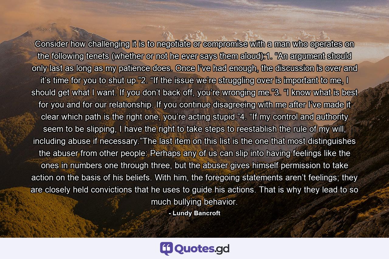 Consider how challenging it is to negotiate or compromise with a man who operates on the following tenets (whether or not he ever says them aloud):1. “An argument should only last as long as my patience does. Once I’ve had enough, the discussion is over and it’s time for you to shut up.”2. “If the issue we’re struggling over is important to me, I should get what I want. If you don’t back off, you’re wronging me.”3. “I know what is best for you and for our relationship. If you continue disagreeing with me after I’ve made it clear which path is the right one, you’re acting stupid.”4. “If my control and authority seem to be slipping, I have the right to take steps to reestablish the rule of my will, including abuse if necessary.”The last item on this list is the one that most distinguishes the abuser from other people: Perhaps any of us can slip into having feelings like the ones in numbers one through three, but the abuser gives himself permission to take action on the basis of his beliefs. With him, the foregoing statements aren’t feelings; they are closely held convictions that he uses to guide his actions. That is why they lead to so much bullying behavior. - Quote by Lundy Bancroft