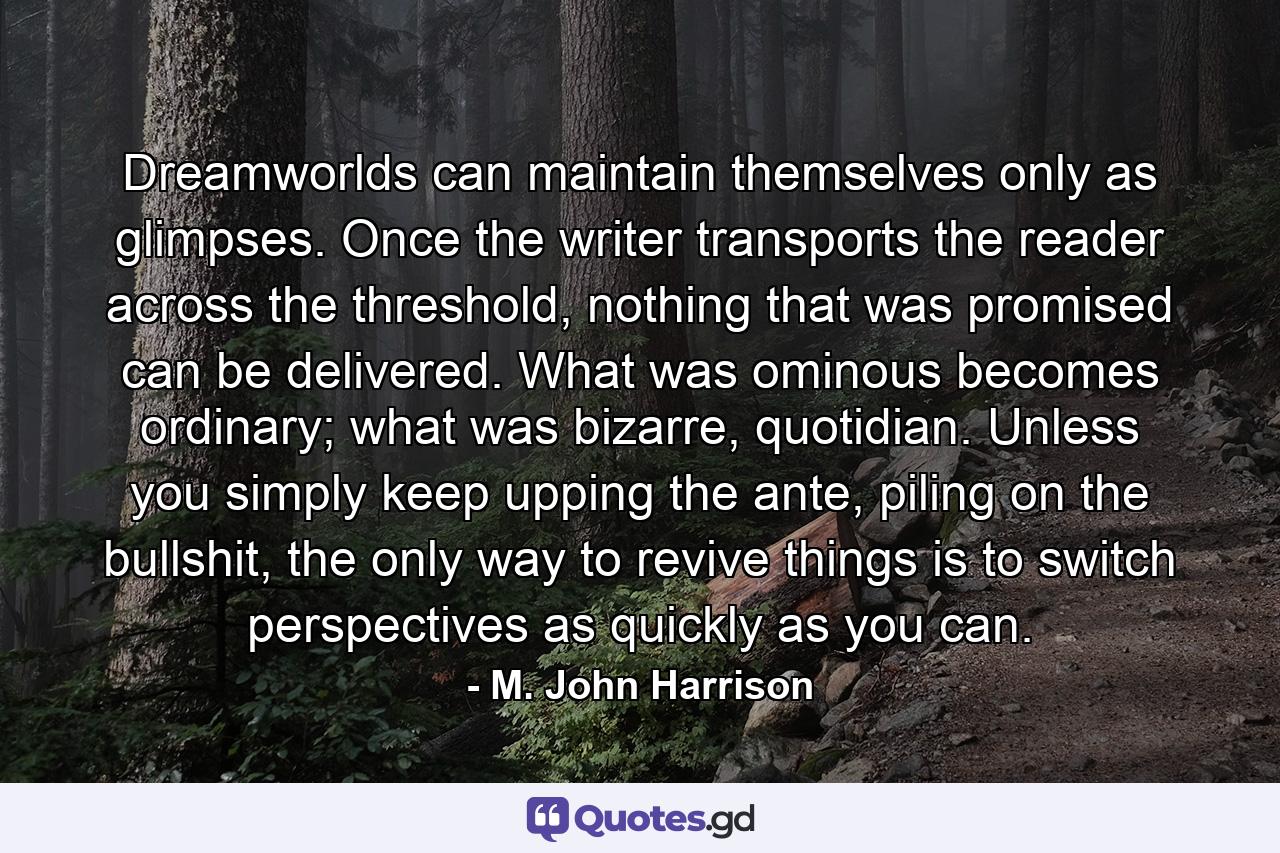 Dreamworlds can maintain themselves only as glimpses. Once the writer transports the reader across the threshold, nothing that was promised can be delivered. What was ominous becomes ordinary; what was bizarre, quotidian. Unless you simply keep upping the ante, piling on the bullshit, the only way to revive things is to switch perspectives as quickly as you can. - Quote by M. John Harrison