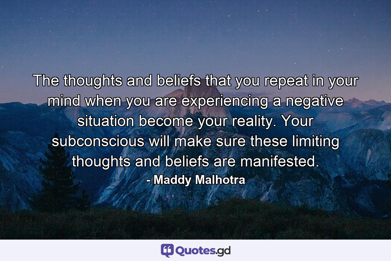 The thoughts and beliefs that you repeat in your mind when you are experiencing a negative situation become your reality. Your subconscious will make sure these limiting thoughts and beliefs are manifested. - Quote by Maddy Malhotra