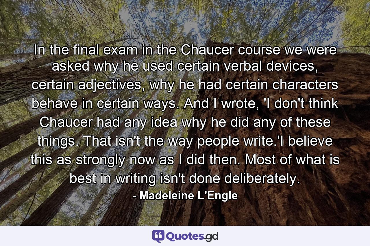 In the final exam in the Chaucer course we were asked why he used certain verbal devices, certain adjectives, why he had certain characters behave in certain ways. And I wrote, 'I don't think Chaucer had any idea why he did any of these things. That isn't the way people write.'I believe this as strongly now as I did then. Most of what is best in writing isn't done deliberately. - Quote by Madeleine L'Engle