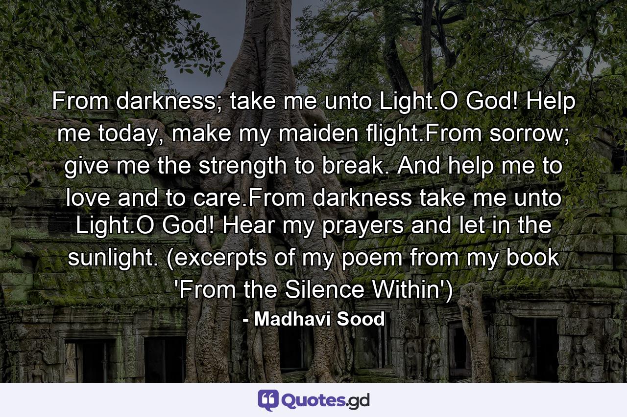 From darkness; take me unto Light.O God! Help me today, make my maiden flight.From sorrow; give me the strength to break. And help me to love and to care.From darkness take me unto Light.O God! Hear my prayers and let in the sunlight. (excerpts of my poem from my book 'From the Silence Within') - Quote by Madhavi Sood