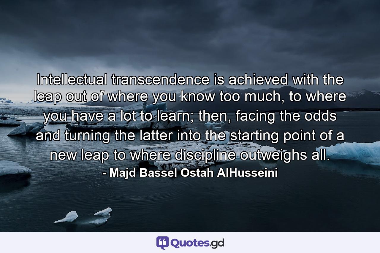 Intellectual transcendence is achieved with the leap out of where you know too much, to where you have a lot to learn; then, facing the odds and turning the latter into the starting point of a new leap to where discipline outweighs all. - Quote by Majd Bassel Ostah AlHusseini