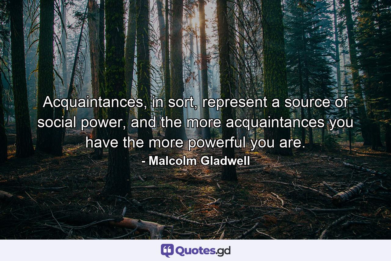 Acquaintances, in sort, represent a source of social power, and the more acquaintances you have the more powerful you are. - Quote by Malcolm Gladwell