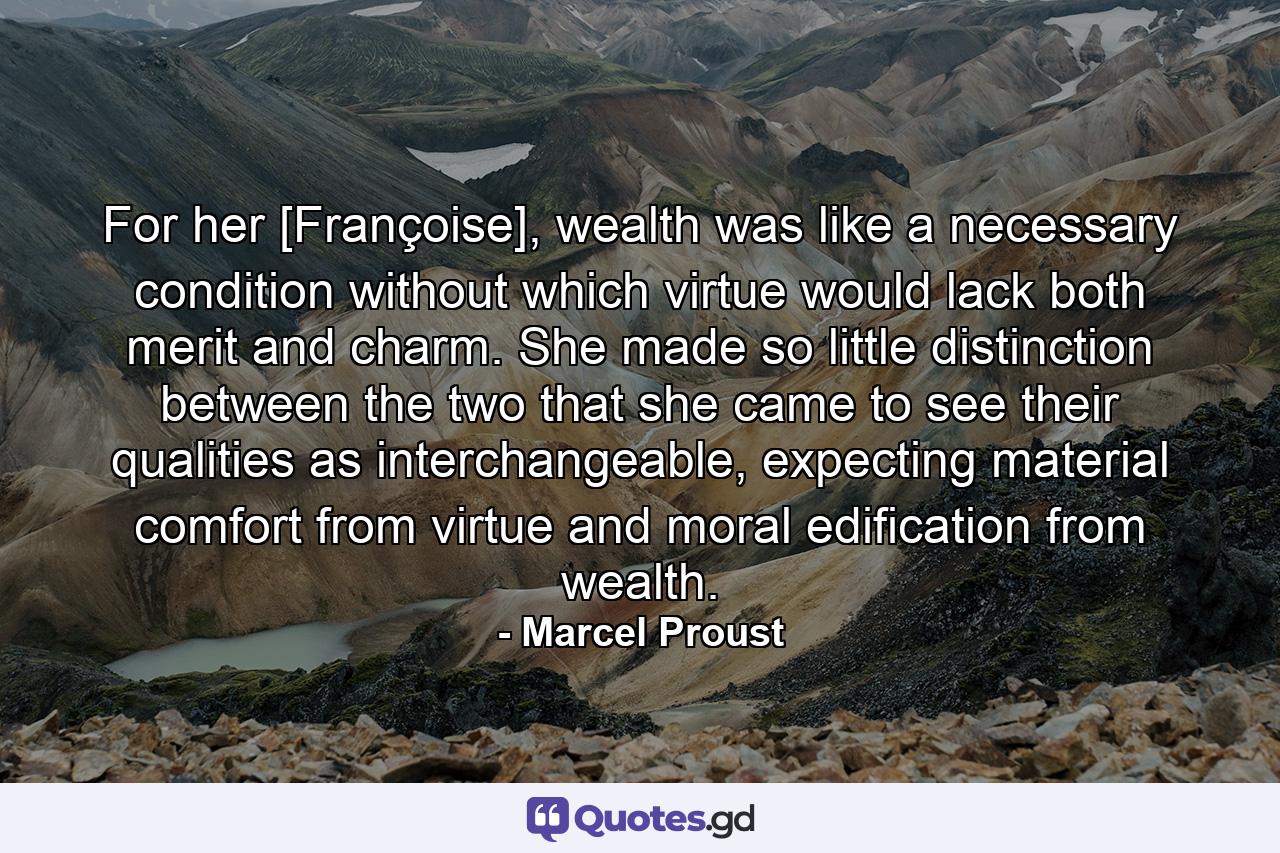 For her [Françoise], wealth was like a necessary condition without which virtue would lack both merit and charm. She made so little distinction between the two that she came to see their qualities as interchangeable, expecting material comfort from virtue and moral edification from wealth. - Quote by Marcel Proust