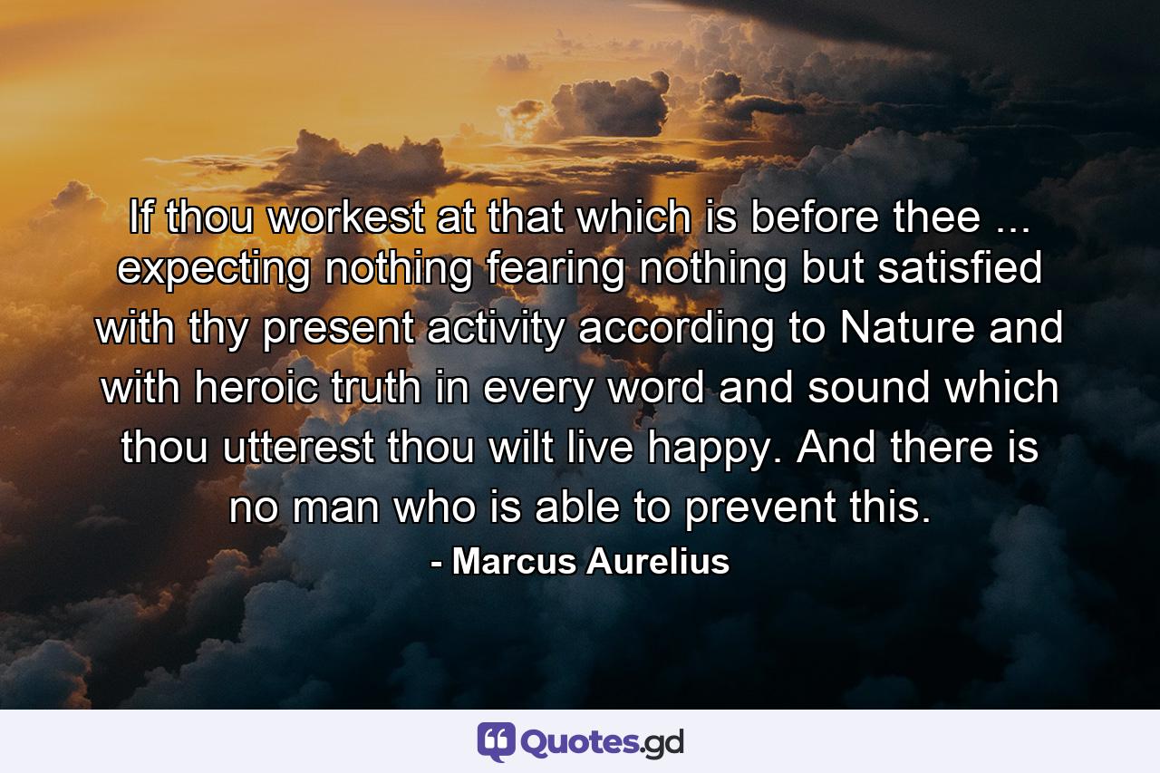 If thou workest at that which is before thee ... expecting nothing  fearing nothing  but satisfied with thy present activity according to Nature  and with heroic truth in every word and sound which thou utterest  thou wilt live happy. And there is no man who is able to prevent this. - Quote by Marcus Aurelius