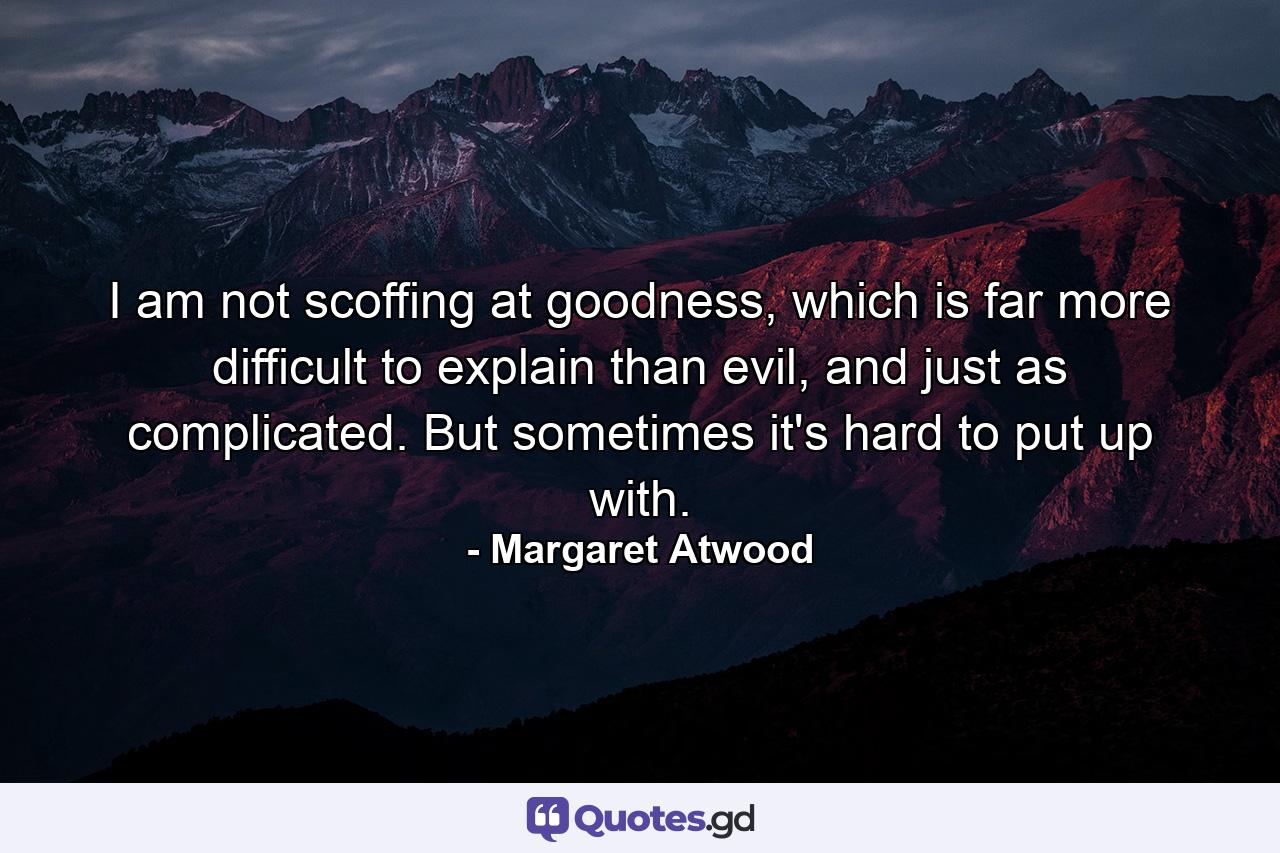 I am not scoffing at goodness, which is far more difficult to explain than evil, and just as complicated. But sometimes it's hard to put up with. - Quote by Margaret Atwood