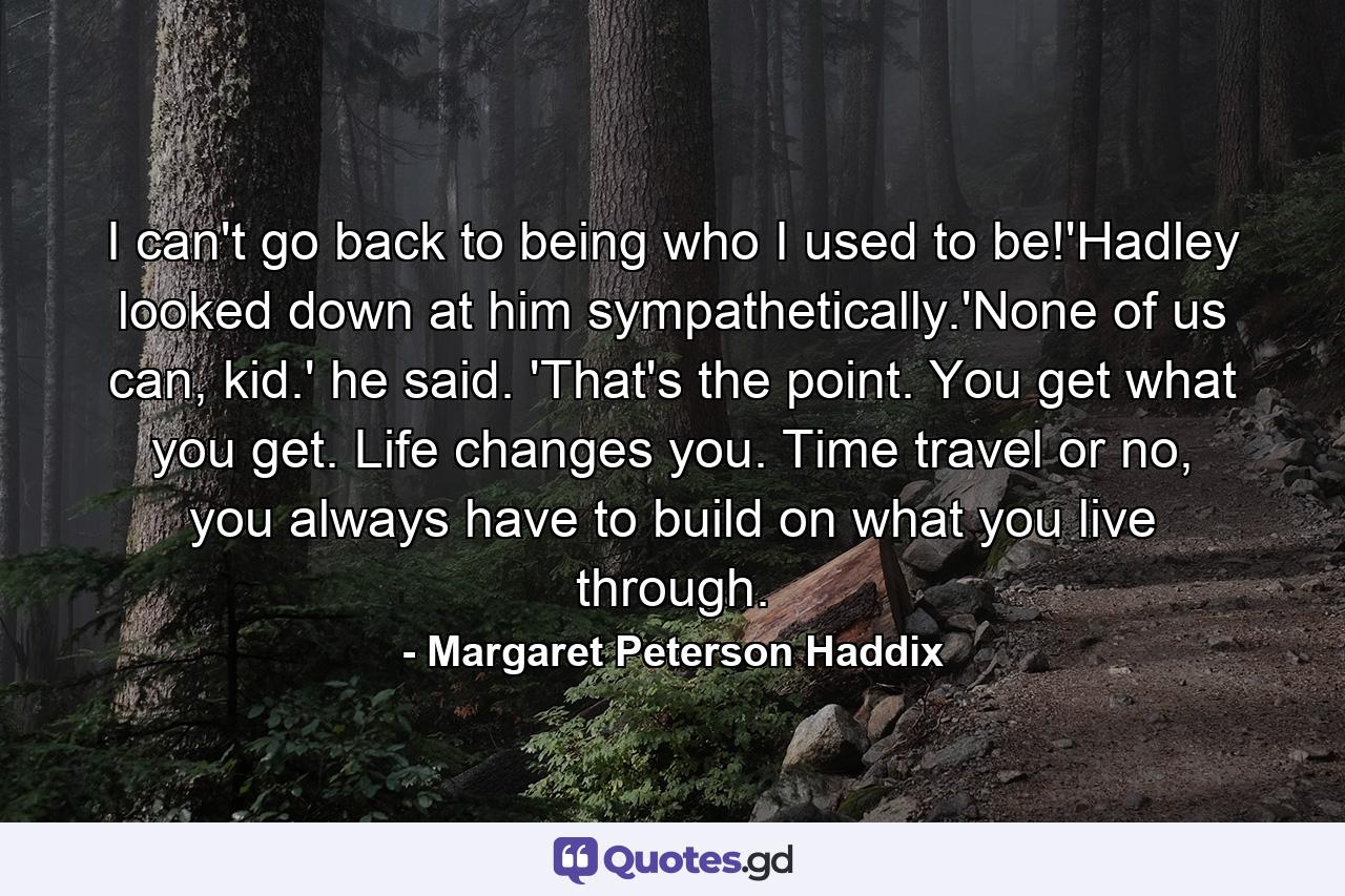 I can't go back to being who I used to be!'Hadley looked down at him sympathetically.'None of us can, kid.' he said. 'That's the point. You get what you get. Life changes you. Time travel or no, you always have to build on what you live through. - Quote by Margaret Peterson Haddix