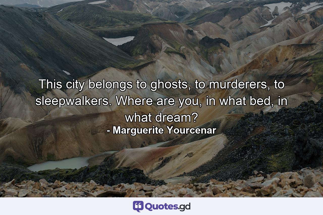 This city belongs to ghosts, to murderers, to sleepwalkers. Where are you, in what bed, in what dream? - Quote by Marguerite Yourcenar