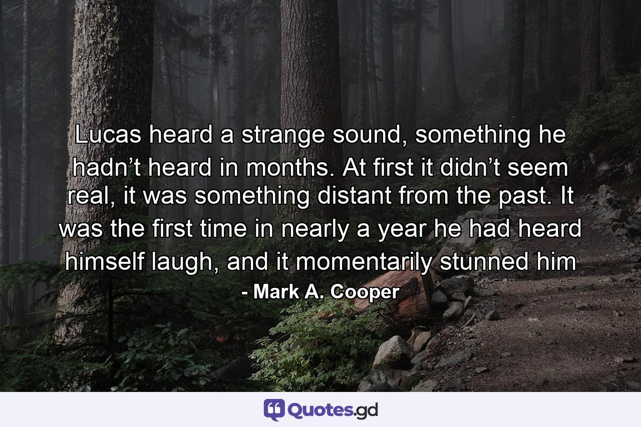 Lucas heard a strange sound, something he hadn’t heard in months. At first it didn’t seem real, it was something distant from the past. It was the first time in nearly a year he had heard himself laugh, and it momentarily stunned him - Quote by Mark A. Cooper