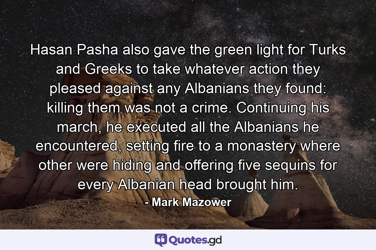 Hasan Pasha also gave the green light for Turks and Greeks to take whatever action they pleased against any Albanians they found: killing them was not a crime. Continuing his march, he executed all the Albanians he encountered, setting fire to a monastery where other were hiding and offering five sequins for every Albanian head brought him. - Quote by Mark Mazower