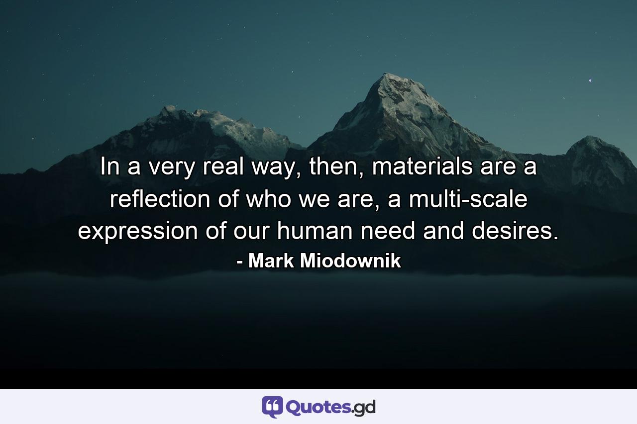 In a very real way, then, materials are a reflection of who we are, a multi-scale expression of our human need and desires. - Quote by Mark Miodownik