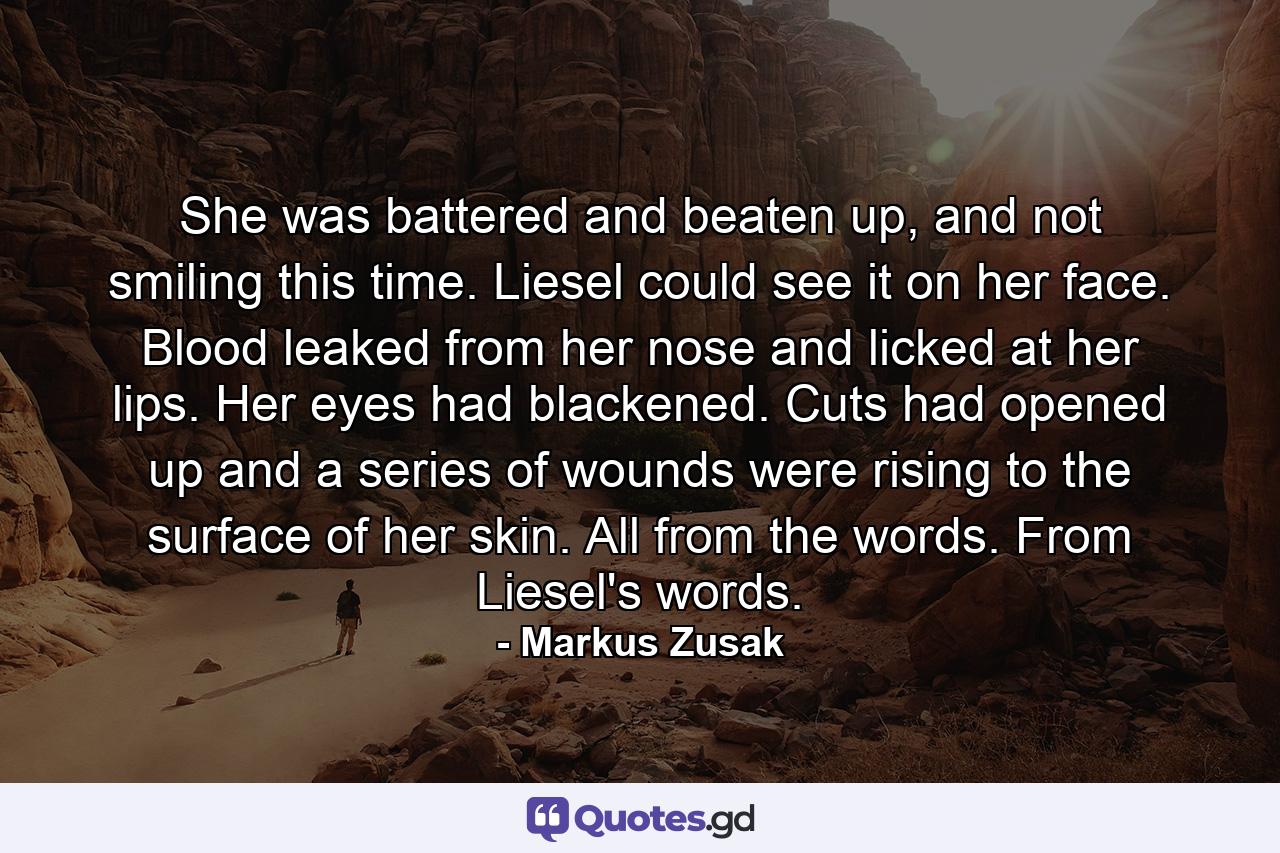 She was battered and beaten up, and not smiling this time. Liesel could see it on her face. Blood leaked from her nose and licked at her lips. Her eyes had blackened. Cuts had opened up and a series of wounds were rising to the surface of her skin. All from the words. From Liesel's words. - Quote by Markus Zusak