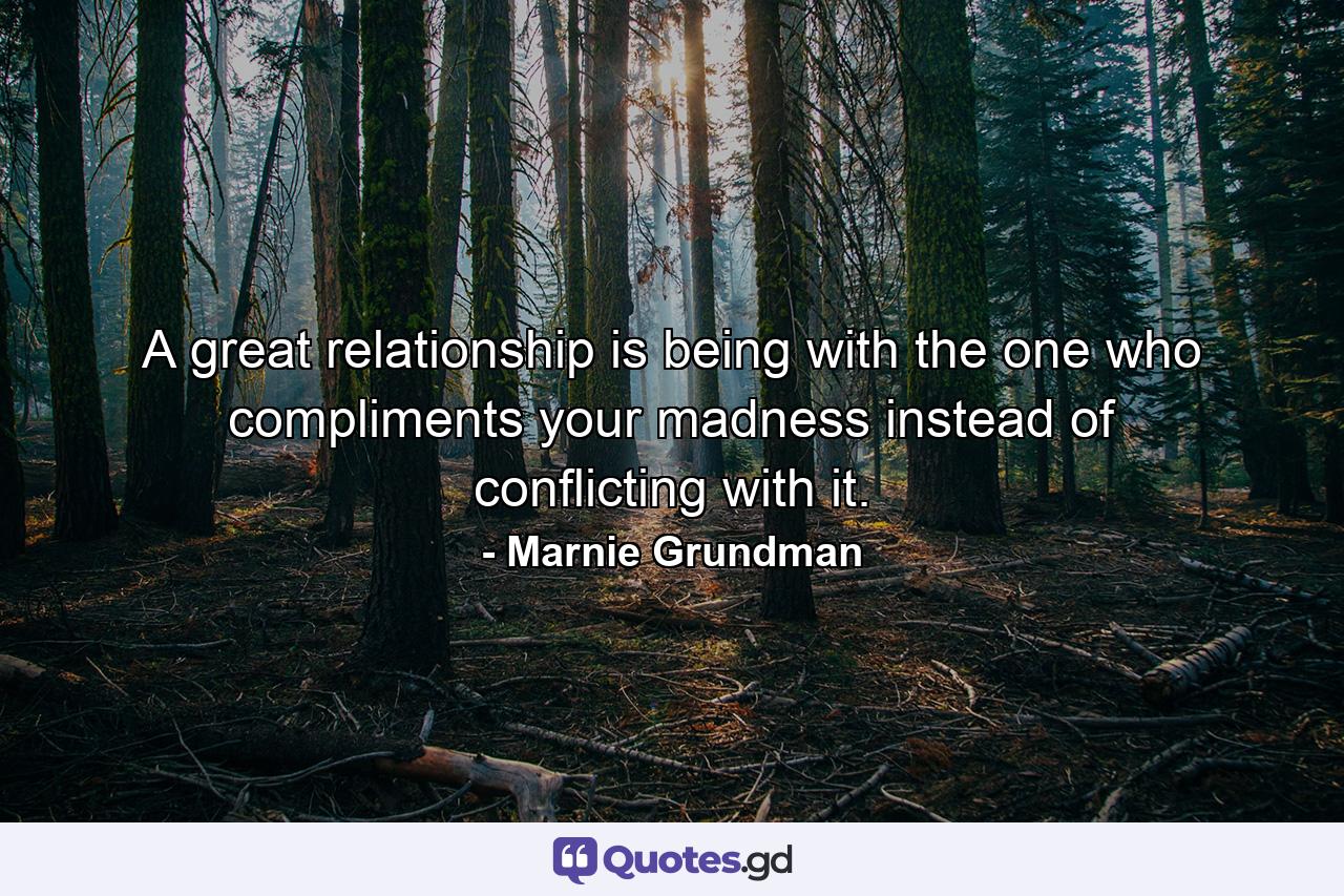 A great relationship is being with the one who compliments your madness instead of conflicting with it. - Quote by Marnie Grundman